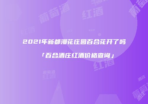 2021年新都漫花庄园百合花开了吗「百合酒庄红酒价格查询」