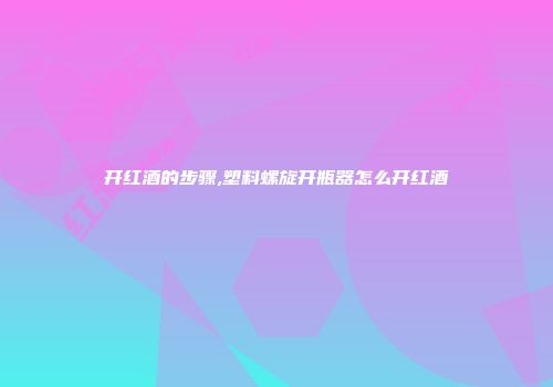 开红酒的步骤,塑料螺旋开瓶器怎么开红酒