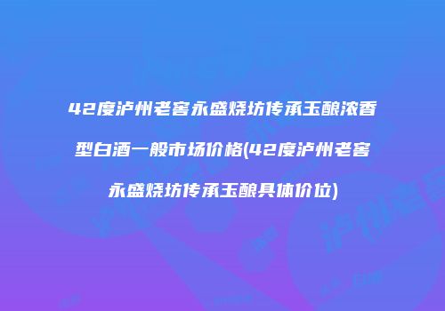 42度泸州老窖永盛烧坊传承玉酿浓香型白酒一般市场价格(42度泸州老窖永盛烧坊传承玉酿具体价位)