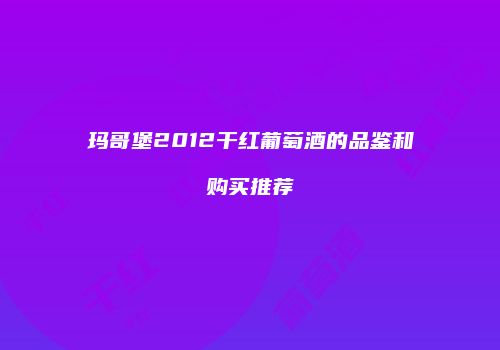 玛哥堡2012干红葡萄酒的品鉴和购买推荐