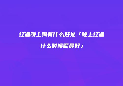 红酒晚上喝有什么好处「晚上红酒什么时候喝最好」