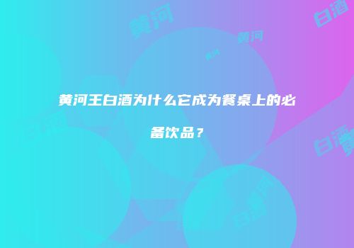 黄河王白酒为什么它成为餐桌上的必备饮品？