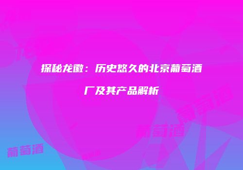 探秘龙徽：历史悠久的北京葡萄酒厂及其产品解析