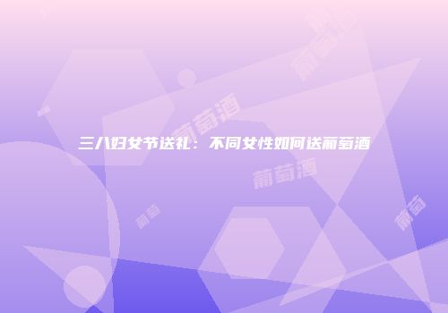 三八妇女节送礼：不同女性如何送葡萄酒