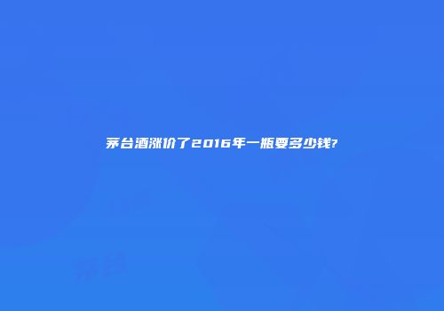 茅台酒涨价了2016年一瓶要多少钱?