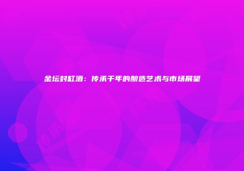 金坛封缸酒：传承千年的酿造艺术与市场展望