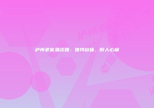 泸州老窖酒淡雅：独特韵味，醉人心扉