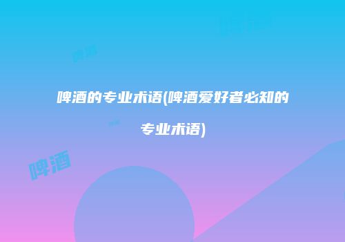啤酒的专业术语(啤酒爱好者必知的专业术语)