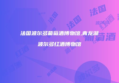 法国波尔多葡萄酒博物馆,青龙湖波尔多红酒博物馆