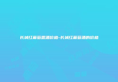 长城红葡萄露酒价格-长城红葡萄酒的价格