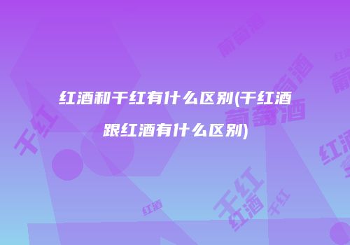 红酒和干红有什么区别(干红酒跟红酒有什么区别)