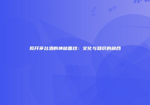 揭开茅台酒的神秘面纱：文化与知识的融合