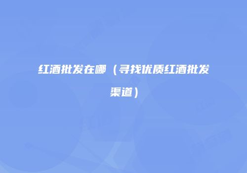 红酒批发在哪（寻找优质红酒批发渠道）