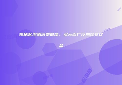 揭秘起泡酒消费群体：多元而广泛的社交饮品
