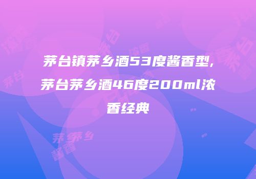 茅台镇茅乡酒53度酱香型,茅台茅乡酒46度200ml浓香经典