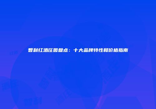 智利红酒庄园盘点：十大品牌特性和价格指南