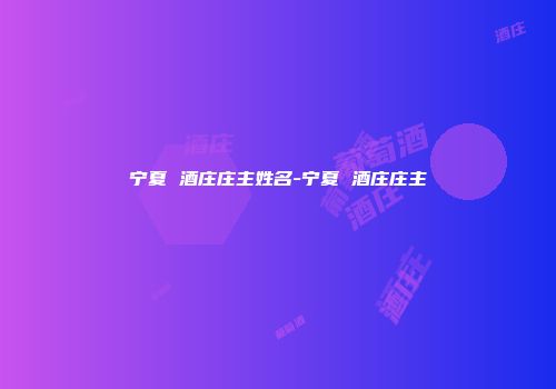 宁夏 酒庄庄主姓名-宁夏 酒庄庄主