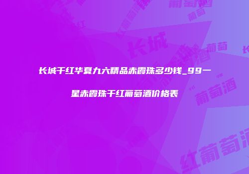 长城干红华夏九六精品赤霞珠多少钱_99一星赤霞珠干红葡萄酒价格表