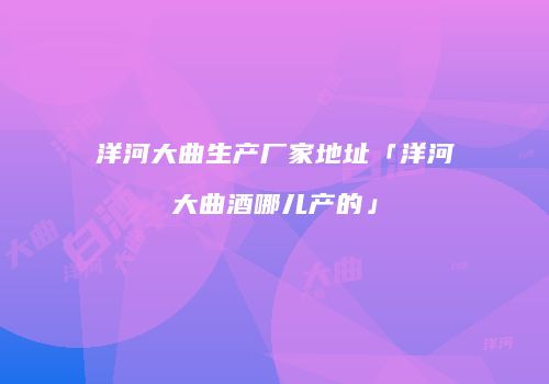 洋河大曲生产厂家地址「洋河大曲酒哪儿产的」