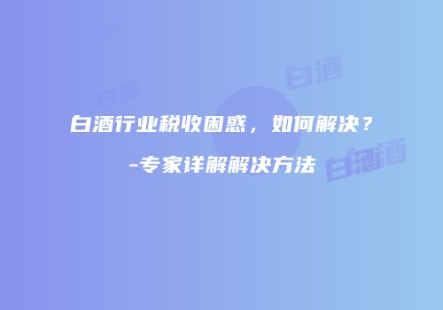白酒行业税收困惑，如何解决？-专家详解解决方法