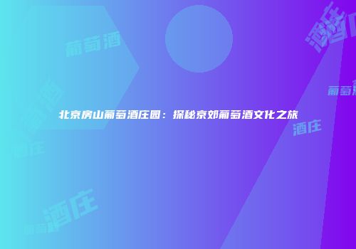 北京房山葡萄酒庄园：探秘京郊葡萄酒文化之旅