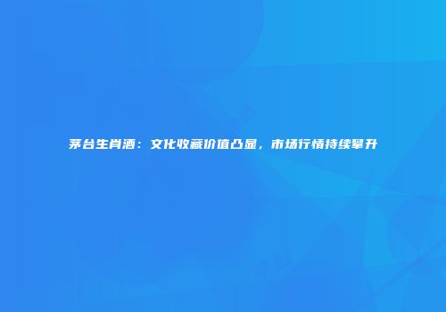 茅台生肖酒：文化收藏价值凸显，市场行情持续攀升