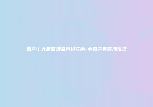 国产十大葡萄酒品牌排行榜-中国产葡萄酒排名