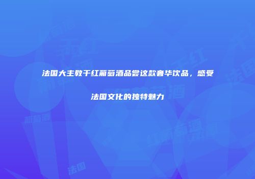 法国大主教干红葡萄酒品尝这款奢华饮品，感受法国文化的独特魅力
