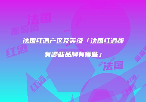 法国红酒产区及等级「法国红酒都有哪些品牌有哪些」