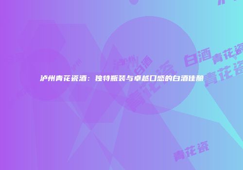 泸州青花瓷酒：独特瓶装与卓越口感的白酒佳酿