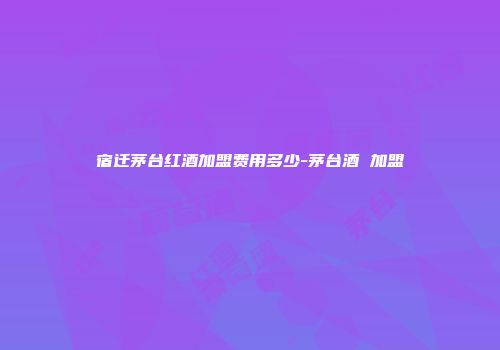 宿迁茅台红酒加盟费用多少-茅台酒 加盟