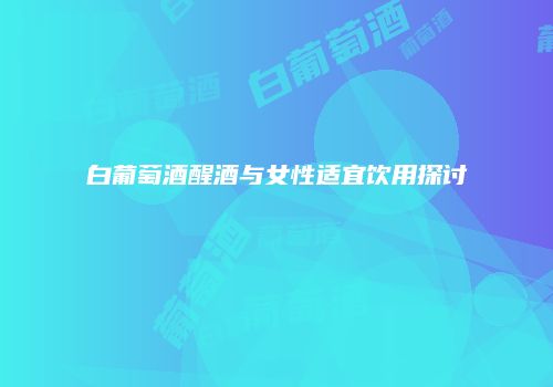 白葡萄酒醒酒与女性适宜饮用探讨