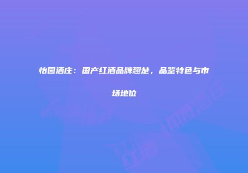 怡园酒庄：国产红酒品牌翘楚，品鉴特色与市场地位