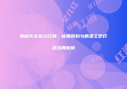 揭秘东北女儿红酒：优质原料与精湛工艺打造经典佳酿