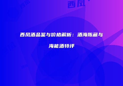 西凤酒品鉴与价格解析：酒海陈藏与海能酒特评