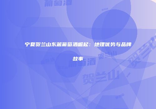 宁夏贺兰山东麓葡萄酒崛起：地理优势与品牌故事
