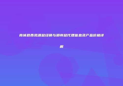 商城县西凤酒总经销与郑州总代理信息及产品价格详解