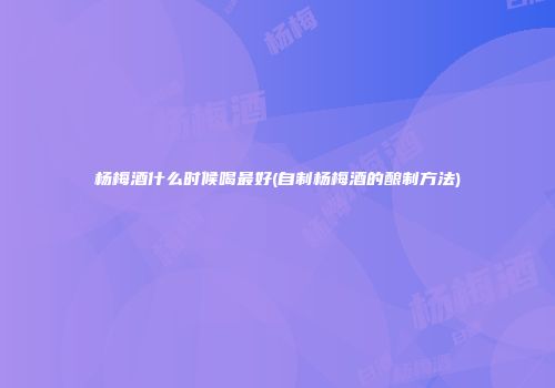 杨梅酒什么时候喝最好(自制杨梅酒的酿制方法)