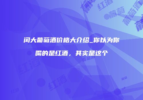 闰大葡萄酒价格大介绍_你以为你喝的是红酒，其实是这个