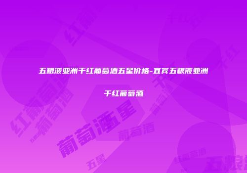 五粮液亚洲干红葡萄酒五星价格-宜宾五粮液亚洲干红葡萄酒