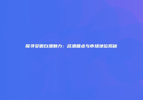 探寻安徽白酒魅力：名酒盘点与市场地位揭秘