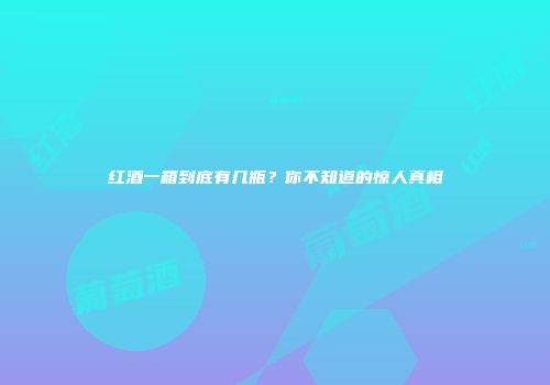 红酒一箱到底有几瓶？你不知道的惊人真相