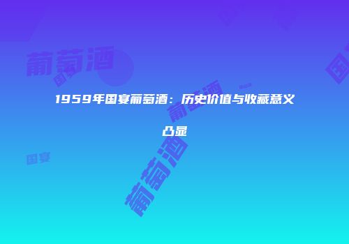 1959年国宴葡萄酒：历史价值与收藏意义凸显