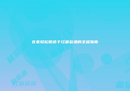 在家轻松酿造干红葡萄酒的全程指南
