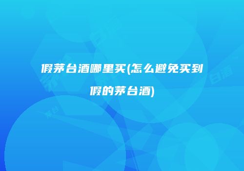 假茅台酒哪里买(怎么避免买到假的茅台酒)