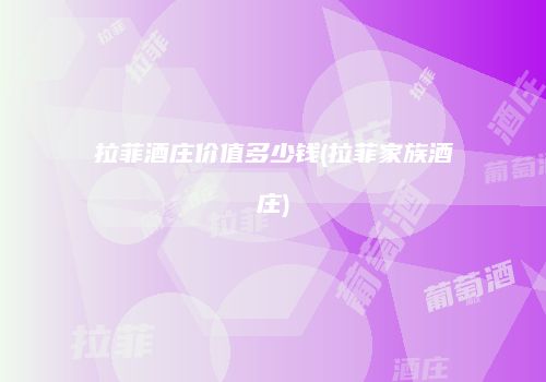 拉菲酒庄价值多少钱(拉菲家族酒庄)