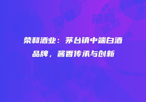 荣和酒业：茅台镇中端白酒品牌，酱香传承与创新
