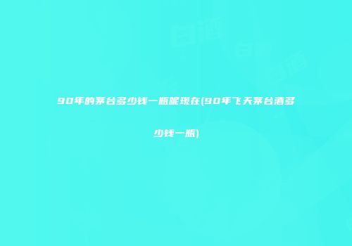 90年的茅台多少钱一瓶呢现在(90年飞天茅台酒多少钱一瓶)