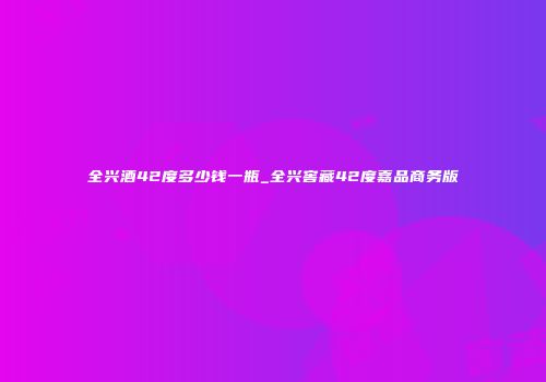 全兴酒42度多少钱一瓶_全兴窖藏42度嘉品商务版