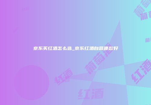京东买红酒怎么选_京东红酒自营哪款好
